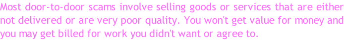 Most door-to-door scams involve selling goods or services that are either  not delivered or are very poor quality. You won't get value for money and  you may get billed for work you didn't want or agree to.