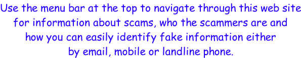 Use the menu bar at the top to navigate through this web site for information about scams, who the scammers are and  how you can easily identify fake information either by email, mobile or landline phone.