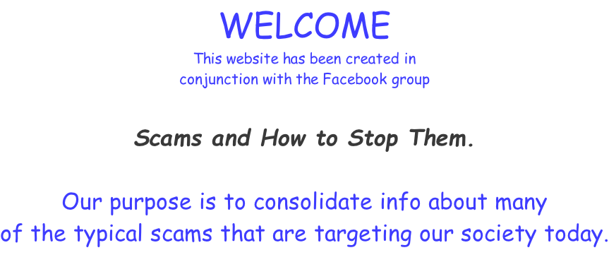 WELCOME This website has been created in  conjunction with the Facebook group   Scams and How to Stop Them.  Our purpose is to consolidate info about many  of the typical scams that are targeting our society today.